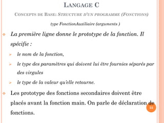 type FonctionAuxiliaire (arguments ) 
La première ligne donne le prototype de la fonction. Il spécifie : 
le nom de la fonction, 
le type des paramètres qui doivent lui être fournies séparés par des virgules 
le type de la valeur qu’elle retourne. 
Les prototype des fonctions secondaires doivent être placés avant la fonction main. On parle de déclaration de fonctions. 
LANGAGE C CONCEPTS DE BASE: STRUCTURE D’UN PROGRAMME (FONCTIONS) 
55  