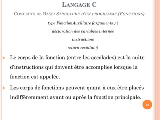 type FonctionAuxiliaire (arguments ) { 
déclaration des variables internes 
instructions 
return resultat ;} 
Le corps de la fonction (entre les accolades) est la suite d’instructions qui doivent être accomplies lorsque la fonction est appelée. 
Les corps de fonctions peuvent quant à eux être placés indifféremment avant ou après la fonction principale. 
LANGAGE C CONCEPTS DE BASE: STRUCTURE D’UN PROGRAMME (FONCTIONS) 
56  