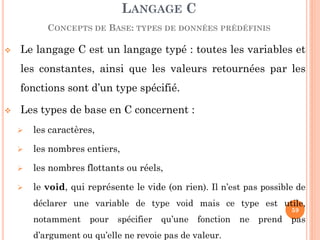 Le langage C est un langage typé : toutes les variables et les constantes, ainsi que les valeurs retournées par les fonctions sont d’un type spécifié. 
Les types de base en C concernent : 
les caractères, 
les nombres entiers, 
les nombres flottants ou réels, 
le void, qui représente le vide (on rien). Il n’est pas possible de déclarer une variable de type void mais ce type est utile, notamment pour spécifier qu’une fonction ne prend pas d’argument ou qu’elle ne revoie pas de valeur. 
LANGAGE C CONCEPTS DE BASE: TYPES DE DONNÉES PRÉDÉFINIS 
59  