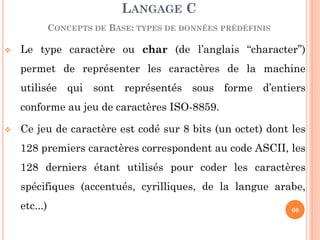 Le type caractère ou char (de l’anglais “character”) permet de représenter les caractères de la machine utilisée qui sont représentés sous forme d’entiers conforme au jeu de caractères ISO-8859. 
Ce jeu de caractère est codé sur 8 bits (un octet) dont les 128 premiers caractères correspondent au code ASCII, les 128 derniers étant utilisés pour coder les caractères spécifiques (accentués, cyrilliques, de la langue arabe, etc...) 
LANGAGE C 
CONCEPTS DE BASE: TYPES DE DONNÉES PRÉDÉFINIS 
60  