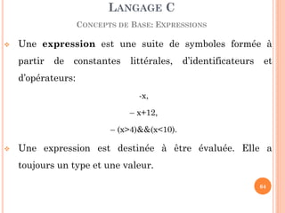 Une expression est une suite de symboles formée à partir de constantes littérales, d’identificateurs et d’opérateurs: 
-x, 
– x+12, 
– (x>4)&&(x<10). 
Une expression est destinée à être évaluée. Elle a toujours un type et une valeur. 
LANGAGE C CONCEPTS DE BASE: EXPRESSIONS 
64  