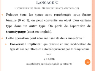 Puisque tous les types sont représentés sous forme binaire (0 et 1), on peut convertir un objet d’un certain type dans un autre type. On parle de l’opération de transtypage (cast en anglais). 
Cette opération peut être réalisée de deux manières : 
Conversion implicite : qui consiste en une modification du type de donnée effectuée automatiquement par le compilateur 
int x; 
x = 8.324; 
x contiendra après affectation la valeur 8. 
LANGAGE C CONCEPTS DE BASE: OPÉRATEURS (TRANSTYPAGE) 
66  