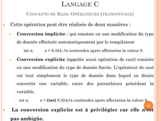 Cette opération peut être réalisée de deux manières : 
Conversion implicite : qui consiste en une modification du type de donnée effectuée automatiquement par le compilateur 
int x; x = 8.324; //x contiendra après affectation la valeur 8. 
Conversion explicite (appelée aussi opération de cast) consiste en une modification du type de donnée forcée. L’opérateur de cast est tout simplement le type de donnée dans lequel on désire convertir une variable, entre des parenthèses précédant la variable. 
int x; x = (int) 8.324;//x contiendra après affectation la valeur 8. 
 La conversion explicite est à privilégier car elle n’est pas ambigüe. 
LANGAGE C CONCEPTS DE BASE: OPÉRATEURS (TRANSTYPAGE) 
67  