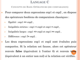 Pour comparer deux expressions exp1 et exp2 , on dispose des opérateurs booléens de comparaison classiques : 
Egalité : exp1 == exp2 , 
Inégalités strictes : exp1 < exp2 et exp1 > exp2 , 
Inégalités larges : exp1 <= exp2 et exp1 >= exp2 , 
Différence : exp1 != exp2 . 
Les deux expressions exp1 et exp2 sont évaluées puis comparées. Si la relation est fausse, alors cet opérateur renvoie false (équivalent à l’entier 0) et renvoie true (équivalent à un entier non nul) si la relation est vérifiée. 
LANGAGE C CONCEPTS DE BASE: OPÉRATEURS (DE COMPARAISON) 
70  