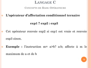 L’opérateur d’affectation conditionnel ternaire 
exp1 ? exp2 : exp3 
Cet opérateur renvoie exp2 si exp1 est vraie et renvoie exp3 sinon. 
Exemple : l’instruction m= a>b? a:b; affecte à m le maximum de a et de b 
LANGAGE C CONCEPTS DE BASE: OPÉRATEURS 
72  