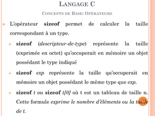 L’opérateur sizeof permet de calculer la taille correspondant à un type. 
sizeof (descripteur-de-type) représente la taille (exprimée en octet) qu’occuperait en mémoire un objet possédant le type indiqué 
sizeof exp représente la taille qu’occuperait en mémoire un objet possédant le même type que exp. 
sizeof t ou sizeof t[0] où t est un tableau de taille n. Cette formule exprime le nombre d’éléments ou la taille de t. 
LANGAGE C CONCEPTS DE BASE: OPÉRATEURS 
73  