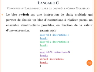 Le bloc switch est une instruction de choix multiple qui permet de choisir un bloc d’instructions à réaliser parmi un ensemble d’instructions possibles, en fonction de la valeur d’une expression. switch( exp ){ 
case val-1 : instructions-1 
break ; 
case val-2 : instructions-2 
break ; 
... 
case val-N : instructions-N 
break ; 
default : instructions 
break ; 
} 
LANGAGE C CONCEPTS DE BASE: STRUCTURES DE CONTRÔLE (CHOIX MULTIPLE) 
76  