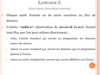 Chaque unité d’entrée ou de sortie constitue un flux de données. 
L’entête <stdio.h> (abréviation de standard in-out) fournit trois flux que l’on peut utiliser directement : 
stdin, l’entrée standard qui envoie au programme les données issues du clavier, 
stdout, la sortie standard qui envoie les données que le programme génère à l’écran, 
stderr, la sortie standard des erreurs qui seront affichées sur l’écran. 
LANGAGE C FONCTIONS D’ENTRÉES-SORTIES 
81  