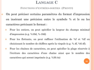 On peut préciser certains paramètres du format d’impression en insérant une précision entre le symbole % et le ou les caractères précisant le format : 
Pour les entiers, on peut spécifier la largeur du champs minimal d’impression (e.g. %10d, %-10d) 
Pour les flottants, on peut raffiner l’utilisation de %f et %lf en choisissant le nombre de chiffres après la virgule (e.g. %.4f, %6.4f). 
Pour les chaînes de caractères, on peut spécifier la plage réservée à l’écriture des caractères d’une chaîne ainsi que le nombre des caractères qui seront imprimés (e.g. %30.4s) 
LANGAGE C FONCTIONS D’ENTRÉES-SORTIES (PRINTF) 
84  