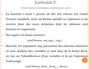 La fonction « scanf » permet de lire des valeurs sur l’unité d’entrée standard, selon un format spécifié en argument et les inscrire dans des cases mémoires dont les adresses sont fournies en arguments. 
Son appel a la forme suivante : 
scanf (format, arg1,arg2,...,argn) 
Souvent, les arguments argi présentent des adresses mémoires où sont stockées des variables et sont donc de la forme &vari où vari est l’identificateur d’une variable et & est l’opérateur d’adressage: 
scanf (format, &var1, &var2,..., &varn) 
LANGAGE C 
FONCTIONS D’ENTRÉES-SORTIES (SCANF) 
86  