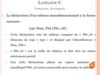 La déclaration d’un tableau monodimensionnel a la forme suivante : 
type Nom_Tab [Nbr_elt] ; 
Cette déclaration crée du tableau, composé de « Nbr_elt » éléments de type « type » et désigné par l’identificateur « Nom_Tab ». 
« Nbr_elt » est la taille du tableau et doit être un entier strictement positif. 
Une telle déclaration alloue un espace mémoire de sizeof(type)*Nbr_elt octets consécutifs pour stocker le tableau. 
LANGAGE C TABLEAUX STATIQUES 
88  