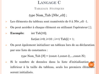 type Nom_Tab [Nbr_elt] ; 
Les éléments du tableau sont numérotés de 0 à Nbr_elt -1. 
On peut accéder à chaque élément en utilisant l’opérateur [ ]. 
Exemple: int Tab[10]; 
for(int i=0; i<10 ; i++) Tab[i] = 1; 
On peut également initialiser un tableau lors de sa déclaration par une liste de constantes : 
type Nom_Tab [N] = {const-1,const-2,...,const-N}; 
Si le nombre de données dans la liste d’initialisation est inférieur à la taille du tableau, seuls les premiers éléments seront initialisés. 
LANGAGE C TABLEAUX STATIQUES 
89  
