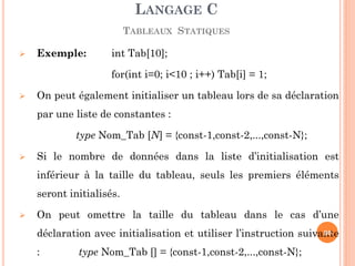 Exemple: int Tab[10]; 
for(int i=0; i<10 ; i++) Tab[i] = 1; 
On peut également initialiser un tableau lors de sa déclaration par une liste de constantes : 
type Nom_Tab [N] = {const-1,const-2,...,const-N}; 
Si le nombre de données dans la liste d’initialisation est inférieur à la taille du tableau, seuls les premiers éléments seront initialisés. 
On peut omettre la taille du tableau dans le cas d’une déclaration avec initialisation et utiliser l’instruction suivante : type Nom_Tab [] = {const-1,const-2,...,const-N}; 
LANGAGE C TABLEAUX STATIQUES 
90  