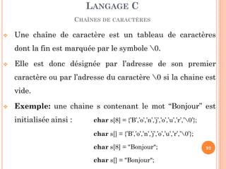 Une chaîne de caractère est un tableau de caractères dont la fin est marquée par le symbole 0. 
Elle est donc désignée par l’adresse de son premier caractère ou par l’adresse du caractère 0 si la chaine est vide. 
Exemple: une chaine s contenant le mot “Bonjour” est initialisée ainsi : char s[8] = {’B’,’o’,’n’,’j’,’o’,’u’,’r’,’0’}; 
char s[] = {’B’,’o’,’n’,’j’,’o’,’u’,’r’,’0’}; 
char s[8] = "Bonjour"; 
char s[] = "Bonjour"; 
LANGAGE C CHAÎNES DE CARACTÈRES 
92  