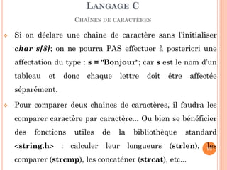 Si on déclare une chaine de caractère sans l’initialiser char s[8]; on ne pourra PAS effectuer à posteriori une affectation du type : s = "Bonjour"; car s est le nom d’un tableau et donc chaque lettre doit être affectée séparément. 
Pour comparer deux chaines de caractères, il faudra les comparer caractère par caractère... Ou bien se bénéficier des fonctions utiles de la bibliothèque standard string.h : calculer leur longueurs (strlen), les comparer (strcmp), les concaténer (strcat), etc... 
LANGAGE C CHAÎNES DE CARACTÈRES 
93  
