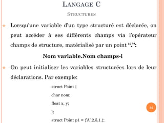 Lorsqu’une variable d’un type structuré est déclarée, on peut accéder à ses différents champs via l’opérateur champs de structure, matérialisé par un point “.”: 
Nom variable.Nom champs-i 
On peut initialiser les variables structurées lors de leur déclarations. Par exemple: 
struct Point { 
char nom; 
float x, y; 
}; 
struct Point p1 = {’A’,2.5,1.}; 
LANGAGE C 
STRUCTURES 
95  
