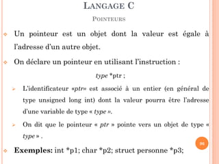 Un pointeur est un objet dont la valeur est égale à l’adresse d’un autre objet. 
On déclare un pointeur en utilisant l’instruction : 
type *ptr ; 
L’identificateur «ptr» est associé à un entier (en général de type unsigned long int) dont la valeur pourra être l’adresse d’une variable de type « type ». 
On dit que le pointeur « ptr » pointe vers un objet de type « type » . 
Exemples: int *p1; char *p2; struct personne *p3; 
LANGAGE C POINTEURS 
96  