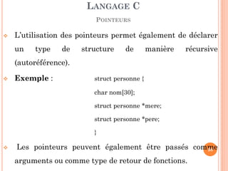 L’utilisation des pointeurs permet également de déclarer un type de structure de manière récursive (autoréférence). 
Exemple : struct personne { 
char nom[30]; 
struct personne *mere; 
struct personne *pere; 
} 
 Les pointeurs peuvent également être passés comme arguments ou comme type de retour de fonctions. 
LANGAGE C 
POINTEURS 
98  