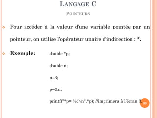 Pour accéder à la valeur d’une variable pointée par un pointeur, on utilise l’opérateur unaire d’indirection : *. 
Exemple: double *p; 
double n; 
n=3; 
p=&n; 
printf("*p= %dn",*p); //imprimera à l’écran 3. 
LANGAGE C POINTEURS 
99  