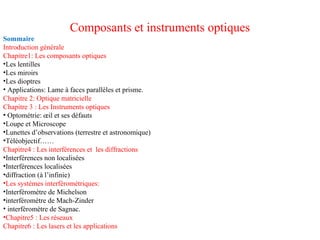 Composants et instruments optiques
Sommaire
Introduction générale
Chapitre1: Les composants optiques
•Les lentilles
•Les miroirs
•Les dioptres
• Applications: Lame à faces parallèles et prisme.
Chapitre 2: Optique matricielle
Chapitre 3 : Les Instruments optiques
• Optométrie: œil et ses défauts
•Loupe et Microscope
•Lunettes d’observations (terrestre et astronomique)
•Téléobjectif……
Chapitre4 : Les interférences et les diffractions
•Interférences non localisées
•Interférences localisées
•diffraction (à l’infinie)
•Les systèmes interférométriques:
•Interféromètre de Michelson
•interféromètre de Mach-Zinder
• interféromètre de Sagnac.
•Chapitre5 : Les réseaux
Chapitre6 : Les lasers et les applications
 