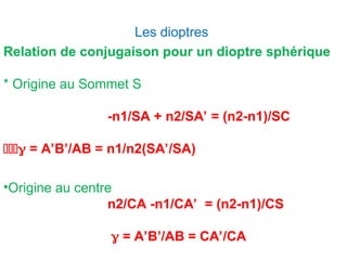 Les dioptres
Relation de conjugaison pour un dioptre sphérique
* Origine au Sommet S
-n1/SA + n2/SA’ = (n2-n1)/SC
 = A’B’/AB = n1/n2(SA’/SA)
•Origine au centre
n2/CA -n1/CA’ = (n2-n1)/CS
 = A’B’/AB = CA’/CA
 