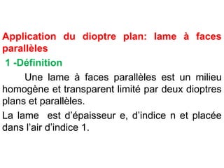Application du dioptre plan: lame à faces
parallèles
1 -Définition
Une lame à faces parallèles est un milieu
homogène et transparent limité par deux dioptres
plans et parallèles.
La lame est d’épaisseur e, d’indice n et placée
dans l’air d’indice 1.
 