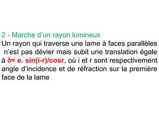 2 - Marche d’un rayon lumineux
Un rayon qui traverse une lame à faces parallèles
n’est pas dévier mais subit une translation égale
à = e. sin(i-r)/cosr, où i et r sont respectivement
angle d’incidence et de réfraction sur la première
face de la lame
 