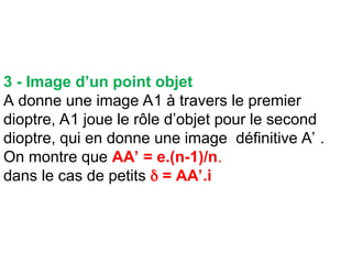 3 - Image d’un point objet
A donne une image A1 à travers le premier
dioptre, A1 joue le rôle d’objet pour le second
dioptre, qui en donne une image définitive A’ .
On montre que AA’ = e.(n-1)/n.
dans le cas de petits  = AA’.i
 
