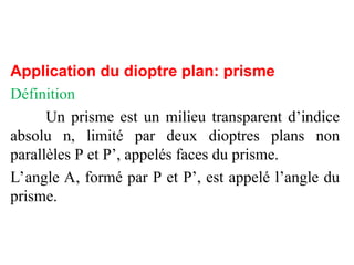 Application du dioptre plan: prisme
Définition
Un prisme est un milieu transparent d’indice
absolu n, limité par deux dioptres plans non
parallèles P et P’, appelés faces du prisme.
L’angle A, formé par P et P’, est appelé l’angle du
prisme.
 