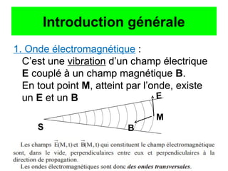 Introduction générale
1. Onde électromagnétique :
C’est une vibration d’un champ électrique
E couplé à un champ magnétique B.
En tout point M, atteint par l’onde, existe
un E et un B
M
E
B
S
 