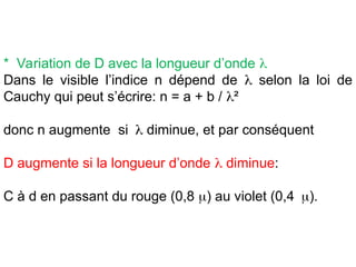 * Variation de D avec la longueur d’onde 
Dans le visible l’indice n dépend de  selon la loi de
Cauchy qui peut s’écrire: n = a + b / ²
donc n augmente si diminue, et par conséquent
D augmente si la longueur d’onde  diminue:
C à d en passant du rouge (0,8 ) au violet (0,4).
 