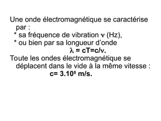 Une onde électromagnétique se caractérise
par :
* sa fréquence de vibration  (Hz),
* ou bien par sa longueur d’onde
  = cT=c/.
Toute les ondes électromagnétique se
déplacent dans le vide à la même vitesse :
 c= 3.108
m/s.
 