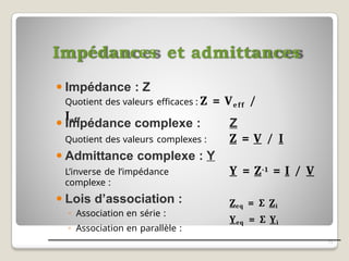 Impédances et admittances
11
⚫ Impédance : Z
Quotient des valeurs efficaces : Z = Veff /
Ieff
Z
Z = V / I
Y = Z-1 = I / V
⚫ Impédance complexe :
Quotient des valeurs complexes :
⚫ Admittance complexe : Y
L’inverse de l’impédance
complexe :
⚫ Lois d’association :
◦ Association en série :
◦ Association en parallèle :
Zeq = ∑ Zi
Yeq = ∑ Yi
 