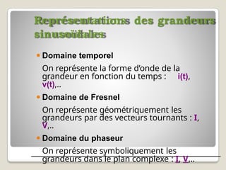 Représentations des grandeurs
sinusoïdales
⚫ Domaine temporel
On représente la forme d’onde de la
grandeur en fonction du temps : i(t),
v(t),..
⚫ Domaine de Fresnel
On représente géométriquement les
grandeurs par des vecteurs tournants : I,
V,..
⚫ Domaine du phaseur
On représente symboliquement les
grandeurs dans le plan complexe : I, V,..
 