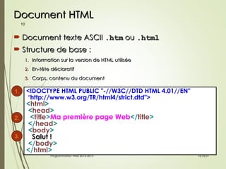 Document HTML
Document HTML
 Document texte ASCII
Document texte ASCII .htm
.htm ou
ou .html
.html
 Structure de base :
Structure de base :
1.
1. Information sur la version de HTML utilisée
Information sur la version de HTML utilisée
2.
2. En-tête déclaratif
En-tête déclaratif
3.
3. Corps, contenu du document
Corps, contenu du document
10
12:16:51
12:16:51
Programmation Web 2012-2013
Programmation Web 2012-2013
<!DOCTYPE HTML PUBLIC "-//W3C//DTD HTML 4.01//EN"
"http://www.w3.org/TR/html4/strict.dtd">
<html>
<head>
<title>Ma première page Web</title>
</head>
<body>
Salut !
</body>
</html>
1.
2.
3.
 