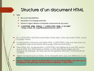 Structure d’un document HTML
Structure d’un document HTML
 DTD
DTD
 D
Document
ocument T
Type
ype D
Definition
efinition
 Description d’un langage particulier
Description d’un langage particulier
 Permet à l’agent utilisateur d’interpréter correctement le document
Permet à l’agent utilisateur d’interpréter correctement le document
 <!DOCTYPE HTML PUBLIC "-//W3C//DTD HTML 4.01//EN"
<!DOCTYPE HTML PUBLIC "-//W3C//DTD HTML 4.01//EN"
"http://www.w3.org/TR/html4/strict.dtd">
"http://www.w3.org/TR/html4/strict.dtd">
 Le <! DOCTYPE> doit être la première chose dans votre document HTML, avant
la balise <html>.
 La déclaration n'est pas une balise HTML <! DOCTYPE>; il est une instruction au
navigateur web sur la version de la page HTML est écrit dans.
 Dans HTML 4.01, la déclaration <! DOCTYPE> fait référence à une DTD, parce
que le HTML 4.01 était basé sur SGML. La DTD spécifie les règles pour le
langage de balisage, de sorte que les navigateurs affichent correctement le
contenu.
 HTML5 ne repose pas sur SGML, et ne nécessite donc pas une référence à une
DTD.
 Astuce: Toujours ajouter la déclaration à vos documents HTML, de sorte que le
navigateur sait quel type de document à attendre <! DOCTYPE>.
12
 