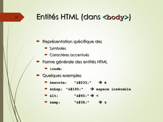 Entités HTML (dans
Entités HTML (dans <
<body
body>
>)
)
 Représentation spécifique des
Représentation spécifique des
 Symboles
Symboles
 Caractères accentués
Caractères accentués
 Forme générale des entités HTML
Forme générale des entités HTML
 &
&code
code;
;
 Quelques exemples
Quelques exemples
 &eacute;
&eacute; "é"
"é" 
 é
é
 &nbsp;
&nbsp; " "
" " 
 espace insécable
espace insécable
 <
< "<"
"<" 
 <
<
 &amp;
&amp; "&"
"&" 
 &
&
16
 