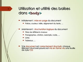 Utilisation et utilité des balises
Utilisation et utilité des balises
dans
dans <
<body
body>
>
 Initialement :
Initialement : mise en page
mise en page du document
du document
 Police, couleur, taille, alignement du texte, …
Police, couleur, taille, alignement du texte, …
 Maintenant :
Maintenant : structuration logique
structuration logique du document
du document
 Titres de différents niveaux
Titres de différents niveaux
 Paragraphes, citation, exemple, code, …
Paragraphes, citation, exemple, code, …
 Listes
Listes
 Tableaux, …
Tableaux, …
 Si le
Si le document
document est
est correctement structuré
correctement structuré, chaque
, chaque
élément structurel pourra est
élément structurel pourra est mis en forme via
mis en forme via une feuille
une feuille
de style
de style CSS
CSS
18
 
