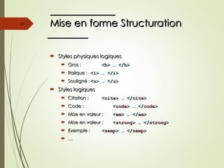 Mise en forme Structuration
Mise en forme Structuration
 Styles physiques logiques
Styles physiques logiques
 Gras :
Gras : <
<b
b>
> …
… </
</b
b>
>
 Italique :
Italique : <
<i
i>
> …
… </
</i
i>
>
 Souligné :
Souligné : <
<u
u>
> …
… </
</u
u>
>
 Styles logiques
Styles logiques
 Citation :
Citation : <
<cite
cite>
> …
… </
</cite
cite>
>
 Code :
Code : <
<code
code>
> …
… </
</code
code>
>
 Mise en valeur :
Mise en valeur : <
<em
em>
> …
… </
</em
em>
>
 Mise en valeur :
Mise en valeur : <
<strong
strong>
> …
… </
</strong
strong>
>
 Exemple :
Exemple : <
<samp
samp>
> …
… </
</samp
samp>
>
 …
…
21
 
