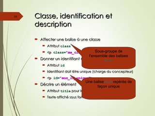 Classe, identification et
Classe, identification et
description
description
 Affecter une balise à une classe
Affecter une balise à une classe
 Attribut
Attribut class
class
 <
<p
p class
class=
="
"ma_classe
ma_classe"
">
>
 Donner un identifiant à une balise
Donner un identifiant à une balise
 Attribut
Attribut id
id
 Identifiant doit être unique (charge du concepteur)
Identifiant doit être unique (charge du concepteur)
 <
<p
p id
id=
="
"mon_id_unique
mon_id_unique"
">
>
 Décrire un élément
Décrire un élément
 Attribut
Attribut title
title pour la plupart des éléments HTML
pour la plupart des éléments HTML
 Texte affiché sous forme d’info-bulle (tooltip)
Texte affiché sous forme d’info-bulle (tooltip)
23
Sous-groupe de
l'ensemble des balises
<p>
Une balise <p> repérée de
façon unique
 
