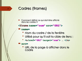 Cadres (frames)
Cadres (frames)
 Comment définir ce qui doit être affiché
Comment définir ce qui doit être affiché
dans les cadres ?
dans les cadres ?
<
<frame
frame name
name=
="
"nom
nom"
" src
src=
="
"URL
URL"
">
>
 name
name=
=
 Nom du cadre / de la fenêtre
Nom du cadre / de la fenêtre
 Utilisé pour qu’il soit la cible de liens :
Utilisé pour qu’il soit la cible de liens :
 <
<a
a href
href=
="
"URI
URI"
" target
target=
="
"nom
nom"
">
> …
… </
</a
a>
>
 src
src=
=
 URL de la page à afficher dans le
URL de la page à afficher dans le
cadre
cadre
27
 