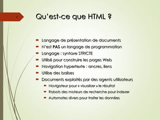 Qu’est-ce que HTML ?
Qu’est-ce que HTML ?
 Langage de présentation de documents
Langage de présentation de documents
 N’est
N’est PAS
PAS un langage de programmation
un langage de programmation
 Langage : syntaxe STRICTE
Langage : syntaxe STRICTE
 Utilisé pour construire les pages Web
Utilisé pour construire les pages Web
 Navigation hypertexte : ancres, liens
Navigation hypertexte : ancres, liens
 Utilise des balises
Utilise des balises
 Documents exploités par des agents utilisateurs
Documents exploités par des agents utilisateurs
 Navigateur pour « visualiser » le résultat
Navigateur pour « visualiser » le résultat
 Robots des moteurs de recherche pour indexer
Robots des moteurs de recherche pour indexer
 Automates divers pour traiter les données
Automates divers pour traiter les données
4
 