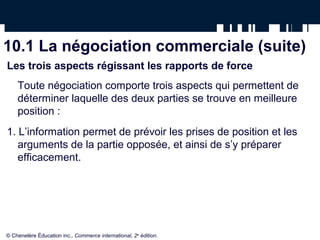 10.1 La négociation commerciale (suite)
Les trois aspects régissant les rapports de force
    Toute négociation comporte trois aspects qui permettent de
    déterminer laquelle des deux parties se trouve en meilleure
    position :
1. L’information permet de prévoir les prises de position et les
   arguments de la partie opposée, et ainsi de s’y préparer
   efficacement.




© Chenelère Éducation inc., Commerce international, 2e édition.
 