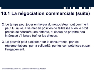 10.1 La négociation commerciale (suite)

2. Le temps peut jouer en faveur du négociateur tout comme il
   peut lui nuire. Il se met en position de faiblesse si on le croit
   pressé de conclure une entente, et risque de paraître peu
   intéressé s’il laisse traîner les choses.
3. Le pouvoir peut s’exercer par la concurrence, par les
   réglementations, par la solidarité, par les compétences et par
   l’engagement.




© Chenelère Éducation inc., Commerce international, 2e édition.
 