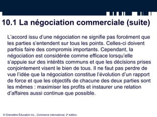 10.1 La négociation commerciale (suite)
   L’accord issu d’une négociation ne signifie pas forcément que
   les parties s’entendent sur tous les points. Celles-ci doivent
   parfois faire des compromis importants. Cependant, la
   négociation est considérée comme efficace lorsqu’elle
   s’appuie sur des intérêts communs et que les décisions prises
   conjointement visent le bien de tous. Il ne faut pas perdre de
   vue l’idée que la négociation constitue l’évolution d’un rapport
   de force et que les objectifs de chacune des deux parties sont
   les mêmes : maximiser les profits et instaurer une relation
   d’affaires aussi continue que possible.



© Chenelère Éducation inc., Commerce international, 2e édition.
 