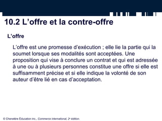 10.2 L’offre et la contre-offre
   L’offre

       L’offre est une promesse d’exécution ; elle lie la partie qui la
       soumet lorsque ses modalités sont acceptées. Une
       proposition qui vise à conclure un contrat et qui est adressée
       à une ou à plusieurs personnes constitue une offre si elle est
       suffisamment précise et si elle indique la volonté de son
       auteur d’être lié en cas d’acceptation.




© Chenelère Éducation inc., Commerce international, 2e édition.
 