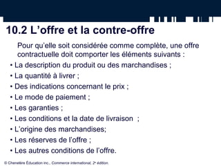 10.2 L’offre et la contre-offre
      Pour qu’elle soit considérée comme complète, une offre
      contractuelle doit comporter les éléments suivants :
   • La description du produit ou des marchandises ;
   • La quantité à livrer ;
   • Des indications concernant le prix ;
   • Le mode de paiement ;
   • Les garanties ;
   • Les conditions et la date de livraison ;
   • L’origine des marchandises;
   • Les réserves de l’offre ;
   • Les autres conditions de l’offre.
© Chenelère Éducation inc., Commerce international, 2e édition.
 