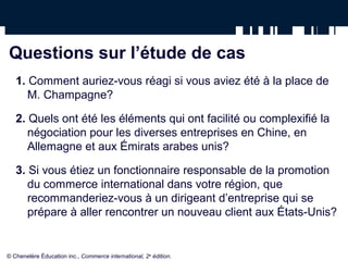 Questions sur l’étude de cas
   1. Comment auriez-vous réagi si vous aviez été à la place de
      M. Champagne?

   2. Quels ont été les éléments qui ont facilité ou complexifié la
      négociation pour les diverses entreprises en Chine, en
      Allemagne et aux Émirats arabes unis?

   3. Si vous étiez un fonctionnaire responsable de la promotion
      du commerce international dans votre région, que
      recommanderiez-vous à un dirigeant d’entreprise qui se
      prépare à aller rencontrer un nouveau client aux États-Unis?


© Chenelère Éducation inc., Commerce international, 2e édition.
 