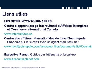 Liens utiles
   LES SITES INCONTOURNABLES
   Centre d’apprentissage interculturel d’Affaires étrangères
     et Commerce international Canada
   www.intercultures.ca
   Centre des affaires internationales de Laval Technopole,
     Fascicule sur le succès avec un agent manufacturier
   www.lavaltechnopole.com/cms/web_files/documents/list/Connaitr

   Executive Planet, Guides sur l’étiquette et la culture
   www.executiveplanet.com

© Chenelère Éducation inc., Commerce international, 2e édition.
 