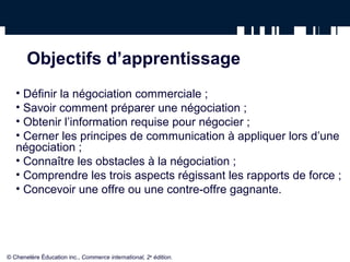 Objectifs d’apprentissage
   • Définir la négociation commerciale ;
   • Savoir comment préparer une négociation ;
   • Obtenir l’information requise pour négocier ;
   • Cerner les principes de communication à appliquer lors d’une
   négociation ;
   • Connaître les obstacles à la négociation ;
   • Comprendre les trois aspects régissant les rapports de force ;
   • Concevoir une offre ou une contre-offre gagnante.




© Chenelère Éducation inc., Commerce international, 2e édition.
 